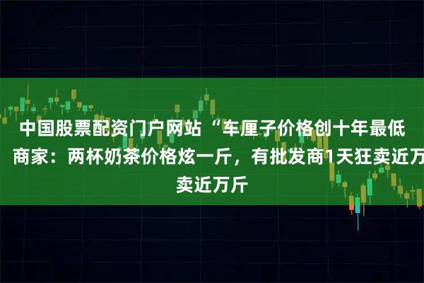 中国股票配资门户网站 “车厘子价格创十年最低”，商家：两杯奶茶价格炫一斤，有批发商1天狂卖近万斤
