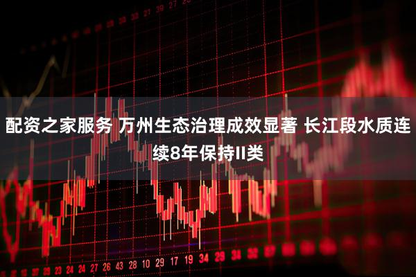 配资之家服务 万州生态治理成效显著 长江段水质连续8年保持II类