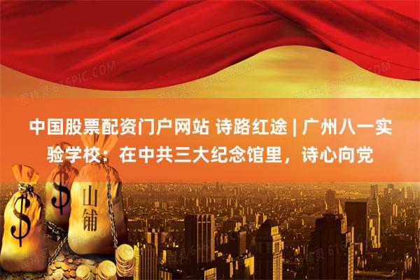 中国股票配资门户网站 诗路红途 | 广州八一实验学校：在中共三大纪念馆里，诗心向党